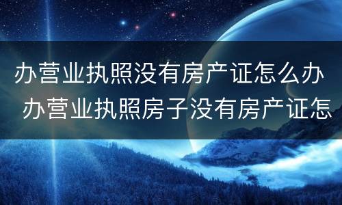 办营业执照没有房产证怎么办 办营业执照房子没有房产证怎么办