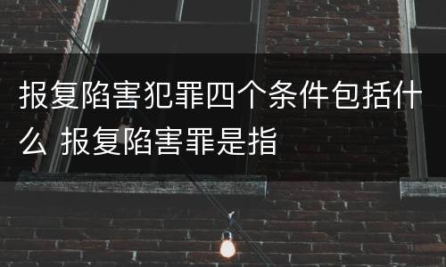 报复陷害犯罪四个条件包括什么 报复陷害罪是指