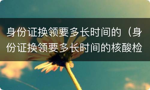 身份证换领要多长时间的（身份证换领要多长时间的核酸检测）