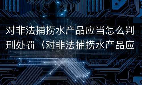 对非法捕捞水产品应当怎么判刑处罚（对非法捕捞水产品应当怎么判刑处罚决定书）