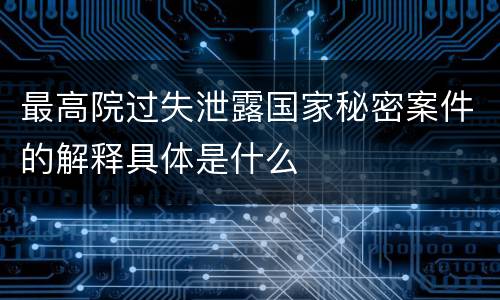 最高院过失泄露国家秘密案件的解释具体是什么