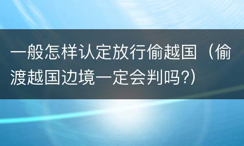 一般怎样认定放行偷越国（偷渡越国边境一定会判吗?）