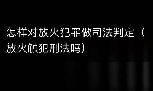 怎样对放火犯罪做司法判定（放火触犯刑法吗）