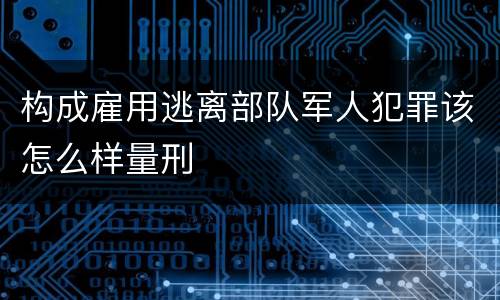 构成雇用逃离部队军人犯罪该怎么样量刑