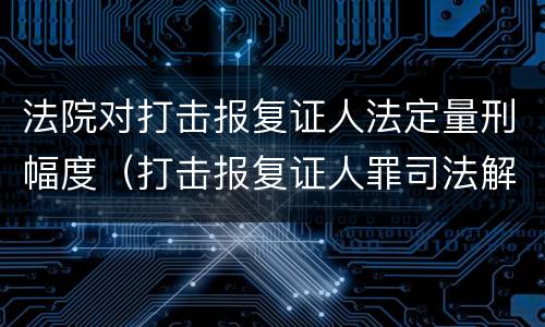 法院对打击报复证人法定量刑幅度（打击报复证人罪司法解释）