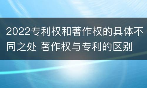 2022专利权和著作权的具体不同之处 著作权与专利的区别
