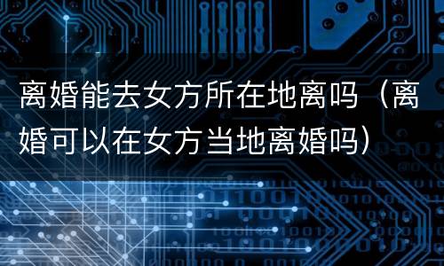 离婚能去女方所在地离吗（离婚可以在女方当地离婚吗）