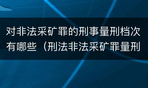 对非法采矿罪的刑事量刑档次有哪些（刑法非法采矿罪量刑标准）