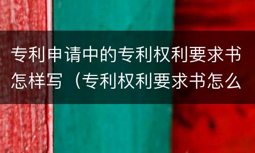 专利申请中的专利权利要求书怎样写（专利权利要求书怎么写）