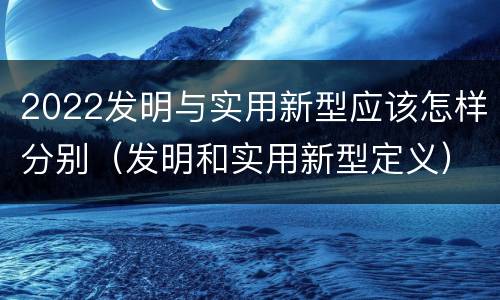 2022发明与实用新型应该怎样分别（发明和实用新型定义）