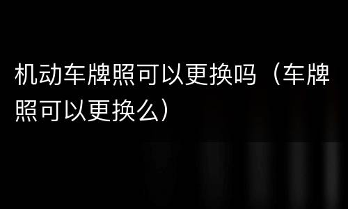 机动车牌照可以更换吗（车牌照可以更换么）