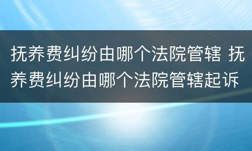 抚养费纠纷由哪个法院管辖 抚养费纠纷由哪个法院管辖起诉
