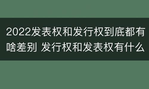 2022发表权和发行权到底都有啥差别 发行权和发表权有什么区别