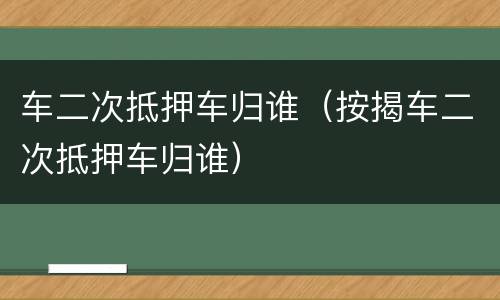 车二次抵押车归谁（按揭车二次抵押车归谁）