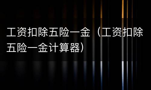 工资扣除五险一金（工资扣除五险一金计算器）
