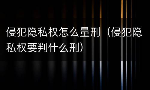 侵犯隐私权怎么量刑（侵犯隐私权要判什么刑）