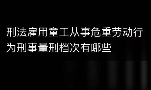 刑法雇用童工从事危重劳动行为刑事量刑档次有哪些