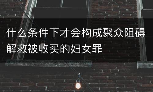 什么条件下才会构成聚众阻碍解救被收买的妇女罪