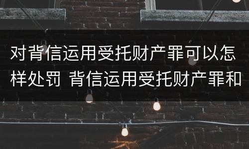 对背信运用受托财产罪可以怎样处罚 背信运用受托财产罪和违法运用资金罪