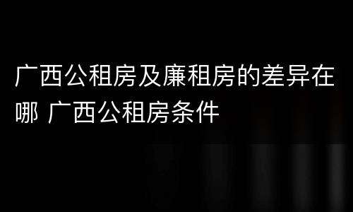 广西公租房及廉租房的差异在哪 广西公租房条件