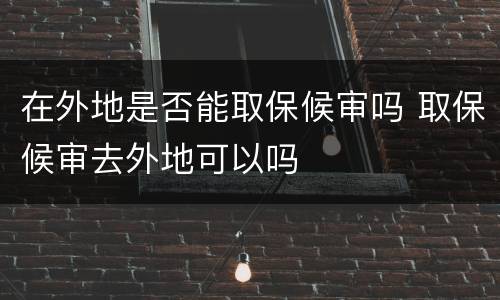 在外地是否能取保候审吗 取保候审去外地可以吗