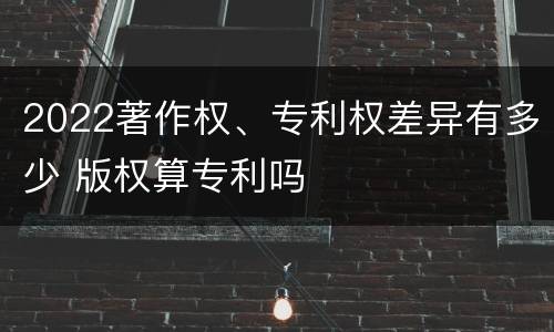 2022著作权、专利权差异有多少 版权算专利吗