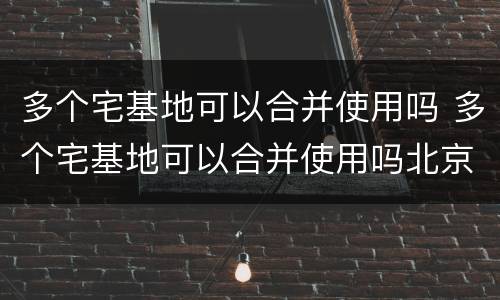 多个宅基地可以合并使用吗 多个宅基地可以合并使用吗北京