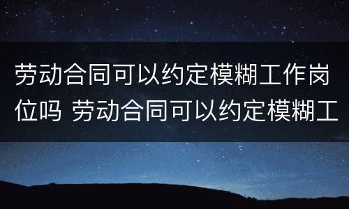 劳动合同可以约定模糊工作岗位吗 劳动合同可以约定模糊工作岗位吗合法吗