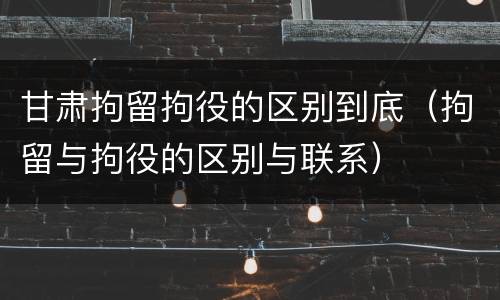 甘肃拘留拘役的区别到底（拘留与拘役的区别与联系）