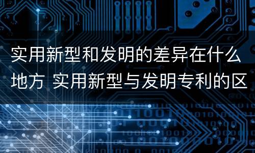 实用新型和发明的差异在什么地方 实用新型与发明专利的区别有哪些