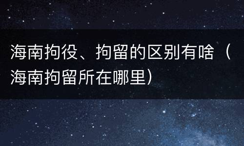 海南拘役、拘留的区别有啥（海南拘留所在哪里）