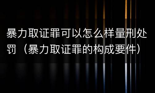 暴力取证罪可以怎么样量刑处罚（暴力取证罪的构成要件）
