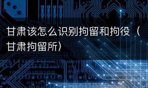 甘肃该怎么识别拘留和拘役（甘肃拘留所）
