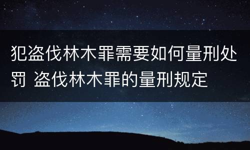 犯盗伐林木罪需要如何量刑处罚 盗伐林木罪的量刑规定