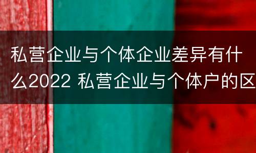 私营企业与个体企业差异有什么2022 私营企业与个体户的区别