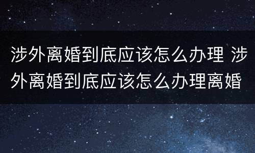 涉外离婚到底应该怎么办理 涉外离婚到底应该怎么办理离婚证