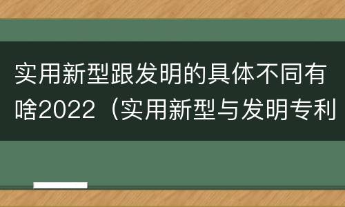 实用新型跟发明的具体不同有啥2022（实用新型与发明专利的区别有哪些）