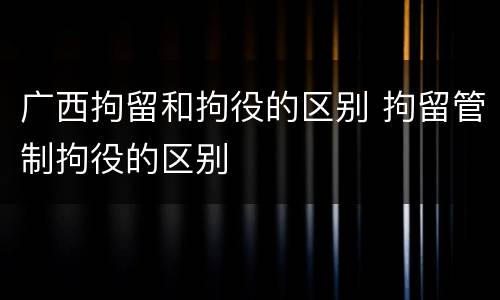 广西拘留和拘役的区别 拘留管制拘役的区别