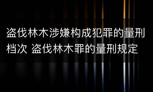 盗伐林木涉嫌构成犯罪的量刑档次 盗伐林木罪的量刑规定