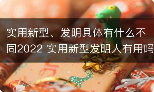 实用新型、发明具体有什么不同2022 实用新型发明人有用吗