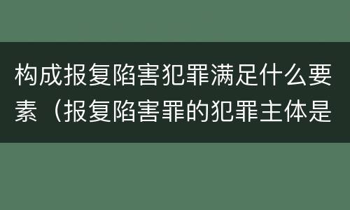 构成报复陷害犯罪满足什么要素（报复陷害罪的犯罪主体是什么）