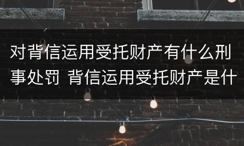 对背信运用受托财产有什么刑事处罚 背信运用受托财产是什么意思