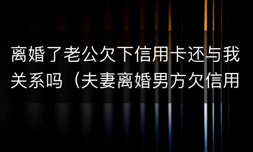 离婚了老公欠下信用卡还与我关系吗（夫妻离婚男方欠信用卡）