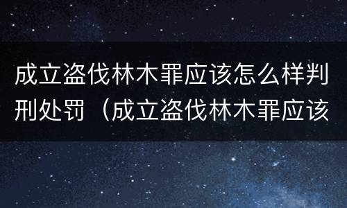 成立盗伐林木罪应该怎么样判刑处罚（成立盗伐林木罪应该怎么样判刑处罚决定书）