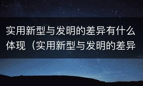 实用新型与发明的差异有什么体现（实用新型与发明的差异有什么体现和特点）
