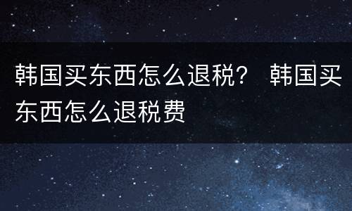 韩国买东西怎么退税？ 韩国买东西怎么退税费