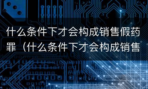 什么条件下才会构成销售假药罪（什么条件下才会构成销售假药罪呢）