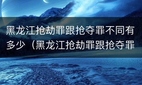 黑龙江抢劫罪跟抢夺罪不同有多少（黑龙江抢劫罪跟抢夺罪不同有多少例）