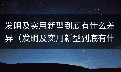 发明及实用新型到底有什么差异（发明及实用新型到底有什么差异呢）
