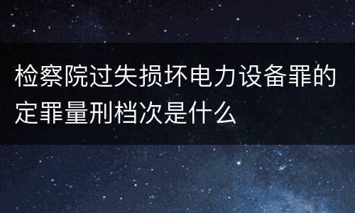 检察院过失损坏电力设备罪的定罪量刑档次是什么